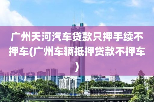 广州天河汽车贷款只押手续不押车(广州车辆抵押贷款不押车)