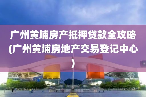 广州黄埔房产抵押贷款全攻略(广州黄埔房地产交易登记中心)