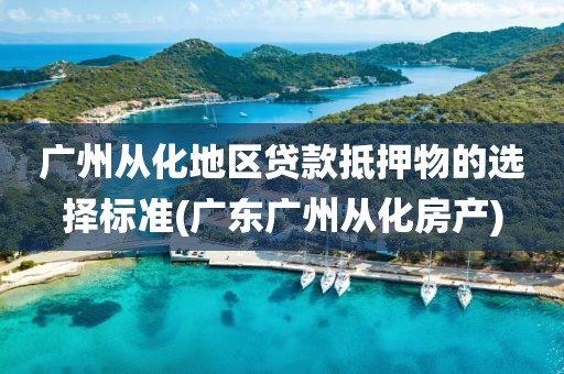 广州从化地区贷款抵押物的选择标准(广东广州从化房产)