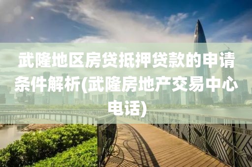 武隆地区房贷抵押贷款的申请条件解析(武隆房地产交易中心电话)