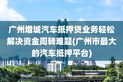 广州增城汽车抵押贷业务轻松解决资金周转难题(广州市最大的汽车抵押平台)