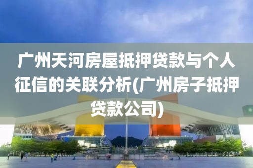 广州天河房屋抵押贷款与个人征信的关联分析(广州房子抵押贷款公司)