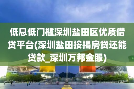 低息低门槛深圳盐田区优质借贷平台(深圳盐田按揭房贷还能贷款_深圳万邦金服)