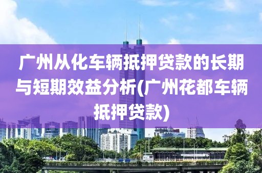 广州从化车辆抵押贷款的长期与短期效益分析(广州花都车辆抵押贷款)