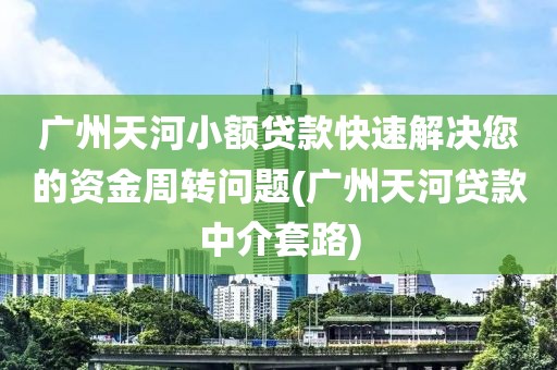 广州天河小额贷款快速解决您的资金周转问题(广州天河贷款中介套路)