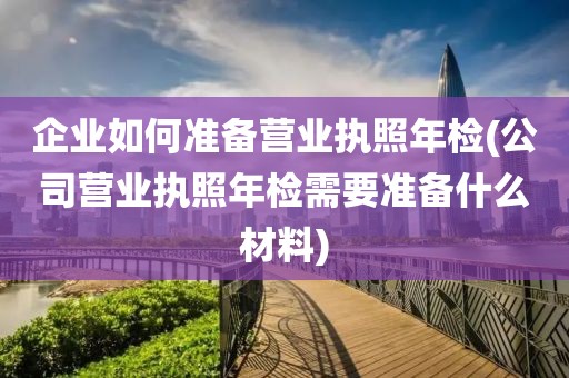 企业如何准备营业执照年检(公司营业执照年检需要准备什么材料)