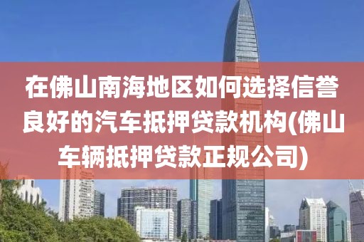 在佛山南海地区如何选择信誉良好的汽车抵押贷款机构(佛山车辆抵押贷款正规公司)