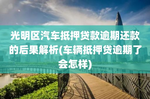 光明区汽车抵押贷款逾期还款的后果解析(车辆抵押贷逾期了会怎样)