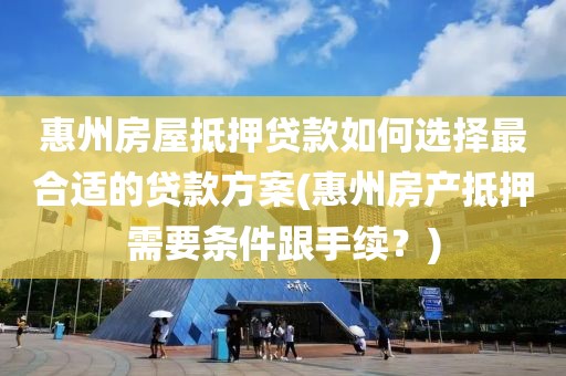 惠州房屋抵押贷款如何选择最合适的贷款方案(惠州房产抵押需要条件跟手续？)