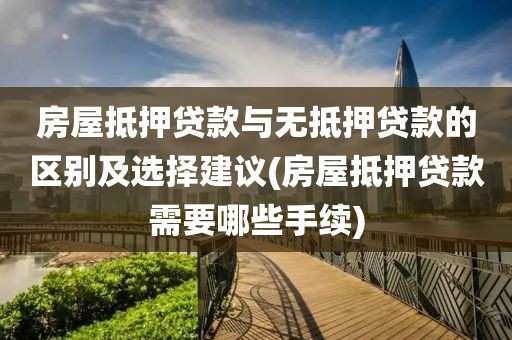 房屋抵押贷款与无抵押贷款的区别及选择建议(房屋抵押贷款需要哪些手续)