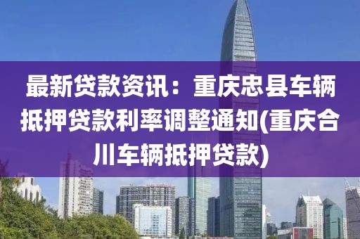 最新贷款资讯：重庆忠县车辆抵押贷款利率调整通知(重庆合川车辆抵押贷款)