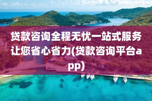 贷款咨询全程无忧一站式服务让您省心省力(贷款咨询平台app)