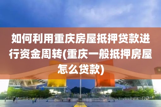 如何利用重庆房屋抵押贷款进行资金周转(重庆一般抵押房屋怎么贷款)