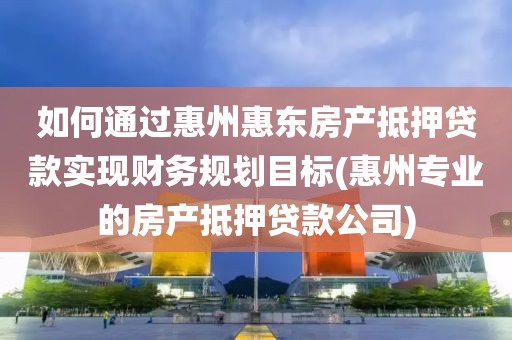 如何通过惠州惠东房产抵押贷款实现财务规划目标(惠州专业的房产抵押贷款公司)