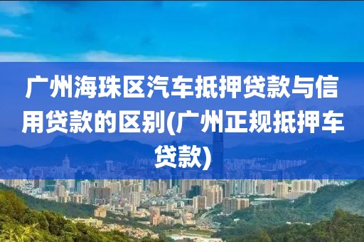 广州海珠区汽车抵押贷款与信用贷款的区别(广州正规抵押车贷款)