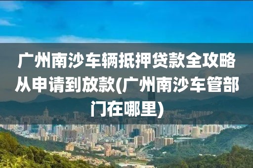 广州南沙车辆抵押贷款全攻略从申请到放款(广州南沙车管部门在哪里)