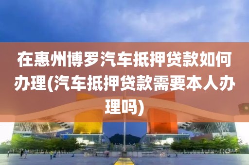 在惠州博罗汽车抵押贷款如何办理(汽车抵押贷款需要本人办理吗)