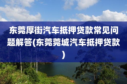 东莞厚街汽车抵押贷款常见问题解答(东莞莞城汽车抵押贷款)