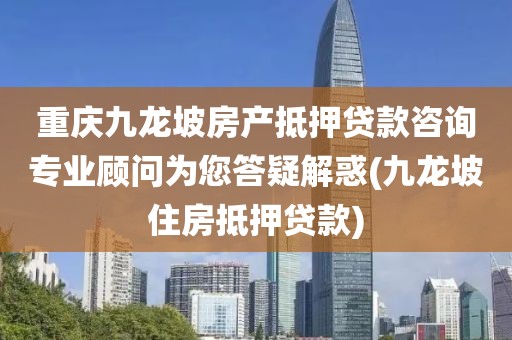 重庆九龙坡房产抵押贷款咨询专业顾问为您答疑解惑(九龙坡住房抵押贷款)