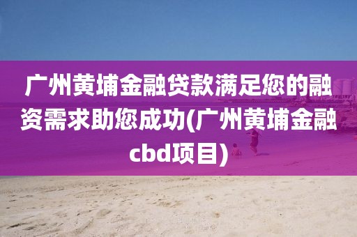 广州黄埔金融贷款满足您的融资需求助您成功(广州黄埔金融cbd项目)