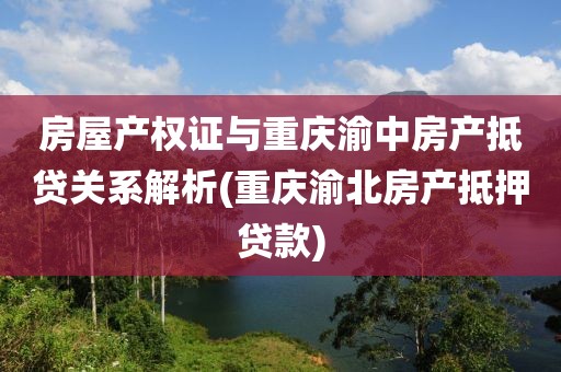 房屋产权证与重庆渝中房产抵贷关系解析(重庆渝北房产抵押贷款)