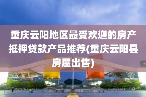 重庆云阳地区最受欢迎的房产抵押贷款产品推荐(重庆云阳县房屋出售)