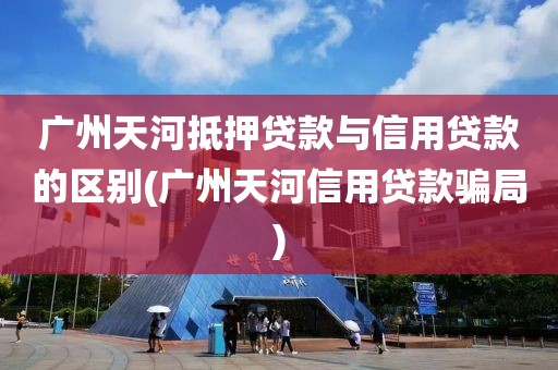 广州天河抵押贷款与信用贷款的区别(广州天河信用贷款骗局)