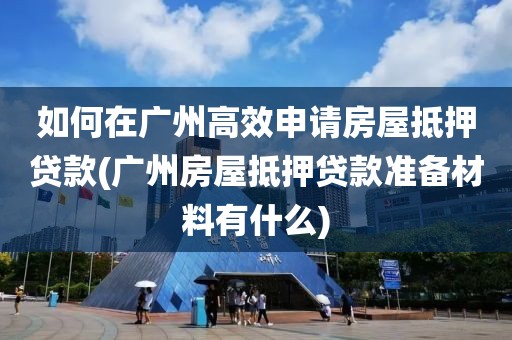 如何在广州高效申请房屋抵押贷款(广州房屋抵押贷款准备材料有什么)