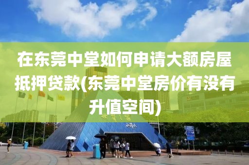 在东莞中堂如何申请大额房屋抵押贷款(东莞中堂房价有没有升值空间)