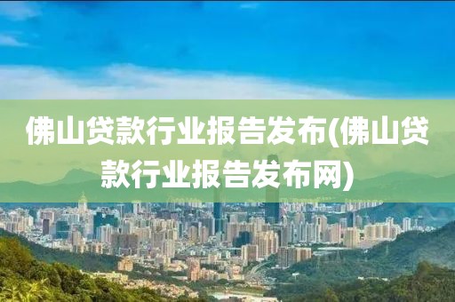 佛山贷款行业报告发布(佛山贷款行业报告发布网)