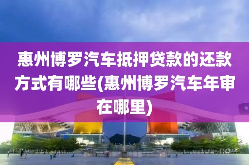 惠州博罗汽车抵押贷款的还款方式有哪些(惠州博罗汽车年审在哪里)