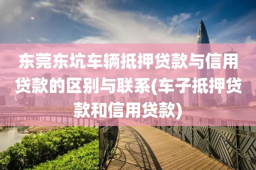 东莞东坑车辆抵押贷款与信用贷款的区别与联系(车子抵押贷款和信用贷款)