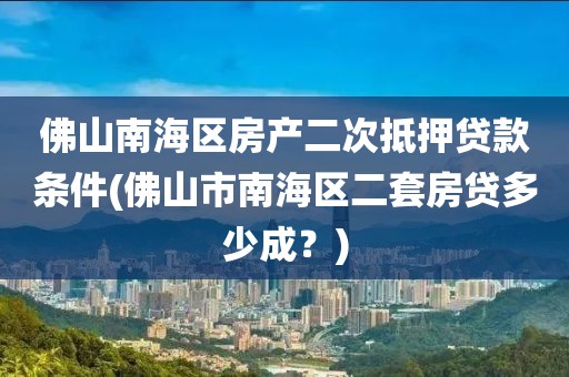 佛山南海区房产二次抵押贷款条件(佛山市南海区二套房贷多少成？)