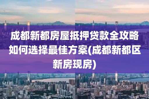 成都新都房屋抵押贷款全攻略如何选择最佳方案(成都新都区新房现房)