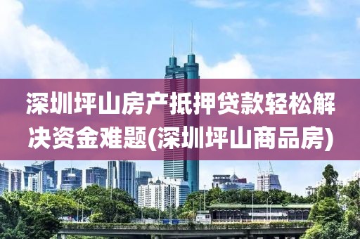 深圳坪山房产抵押贷款轻松解决资金难题(深圳坪山商品房)