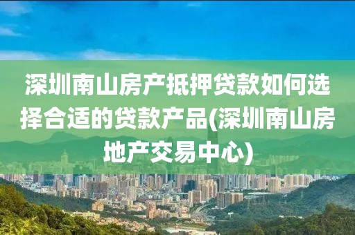 深圳南山房产抵押贷款如何选择合适的贷款产品(深圳南山房地产交易中心)