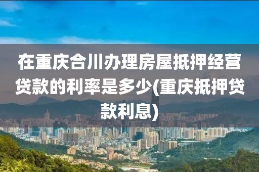 在重庆合川办理房屋抵押经营贷款的利率是多少(重庆抵押贷款利息)