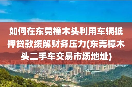 如何在东莞樟木头利用车辆抵押贷款缓解财务压力(东莞樟木头二手车交易市场地址)