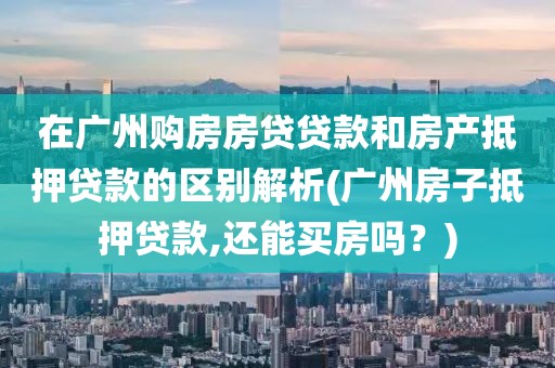 在广州购房房贷贷款和房产抵押贷款的区别解析(广州房子抵押贷款,还能买房吗？)