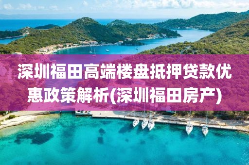 深圳福田高端楼盘抵押贷款优惠政策解析(深圳福田房产)