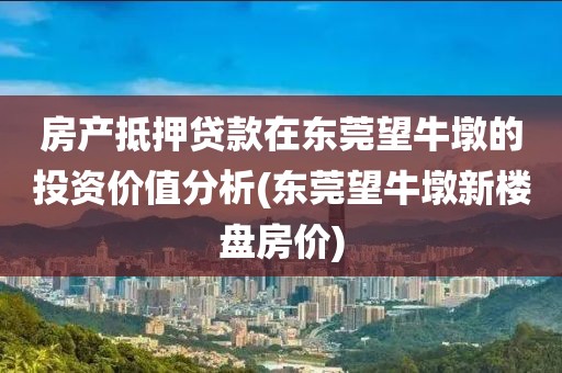 房产抵押贷款在东莞望牛墩的投资价值分析(东莞望牛墩新楼盘房价)