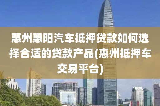 惠州惠阳汽车抵押贷款如何选择合适的贷款产品(惠州抵押车交易平台)