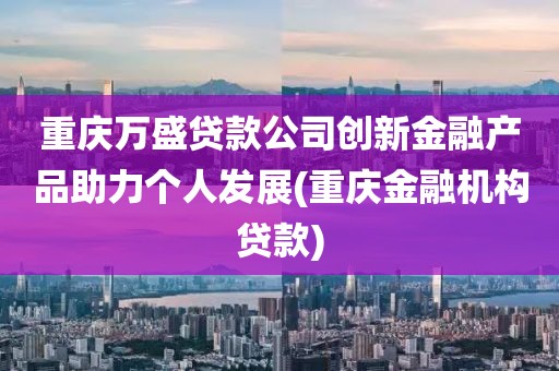 重庆万盛贷款公司创新金融产品助力个人发展(重庆金融机构贷款)