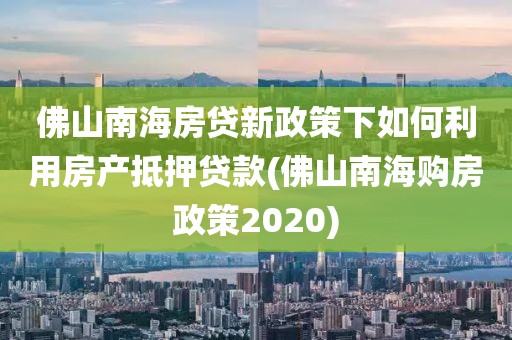 佛山南海房贷新政策下如何利用房产抵押贷款(佛山南海购房政策2020)