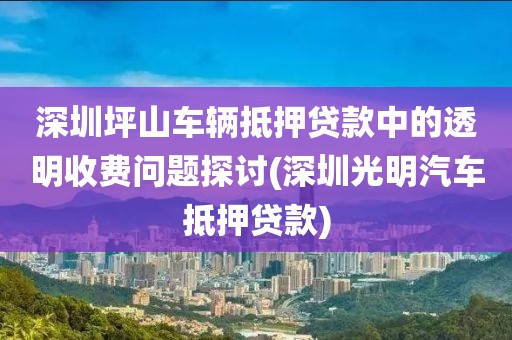 深圳坪山车辆抵押贷款中的透明收费问题探讨(深圳光明汽车抵押贷款)