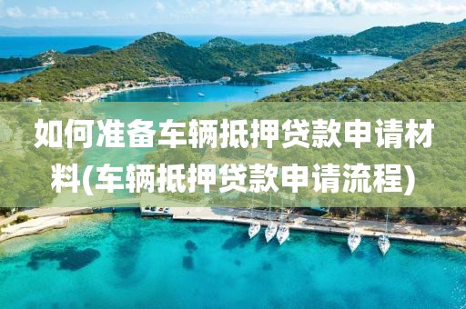 如何准备车辆抵押贷款申请材料(车辆抵押贷款申请流程)