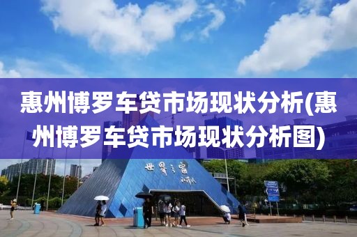 惠州博罗车贷市场现状分析(惠州博罗车贷市场现状分析图)