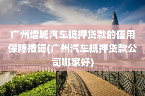 广州增城汽车抵押贷款的信用保障措施(广州汽车抵押贷款公司哪家好)