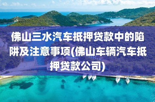 佛山三水汽车抵押贷款中的陷阱及注意事项(佛山车辆汽车抵押贷款公司)