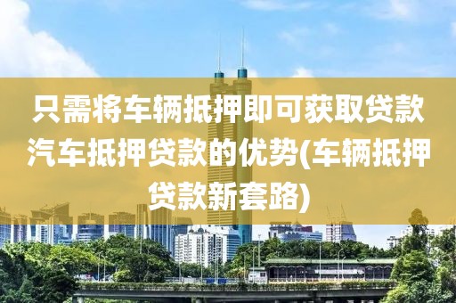 只需将车辆抵押即可获取贷款汽车抵押贷款的优势(车辆抵押贷款新套路)